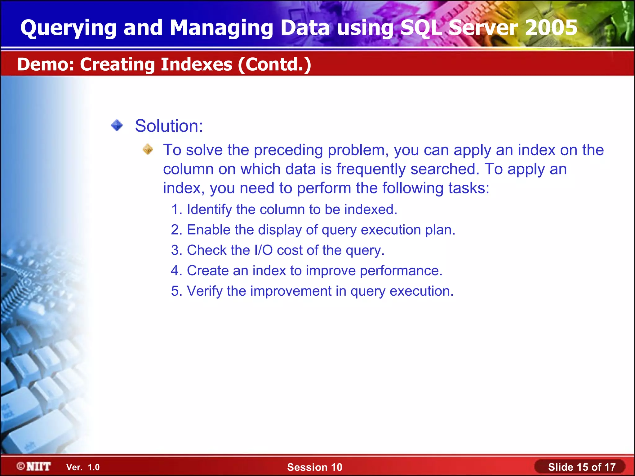 Querying and Managing Data using SQL Server 2005
Demo: Creating Indexes (Contd.)


                Solution:
                   To solve the preceding problem, you can apply an index on the
                   column on which data is frequently searched. To apply an
                   index, you need to perform the following tasks:
                    1. Identify the column to be indexed.
                    2. Enable the display of query execution plan.
                    3. Check the I/O cost of the query.
                    4. Create an index to improve performance.
                    5. Verify the improvement in query execution.




     Ver. 1.0                         Session 10                        Slide 15 of 17
 