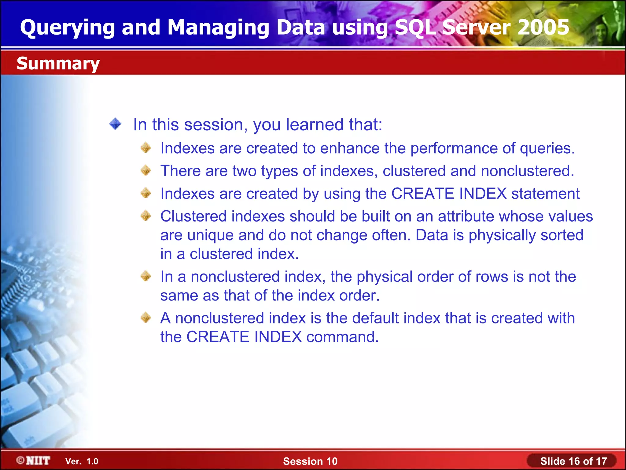 Querying and Managing Data using SQL Server 2005
Summary


               In this session, you learned that:
                  Indexes are created to enhance the performance of queries.
                  There are two types of indexes, clustered and nonclustered.
                  Indexes are created by using the CREATE INDEX statement
                  Clustered indexes should be built on an attribute whose values
                  are unique and do not change often. Data is physically sorted
                  in a clustered index.
                  In a nonclustered index, the physical order of rows is not the
                  same as that of the index order.
                  A nonclustered index is the default index that is created with
                  the CREATE INDEX command.




    Ver. 1.0                       Session 10                           Slide 16 of 17
 
