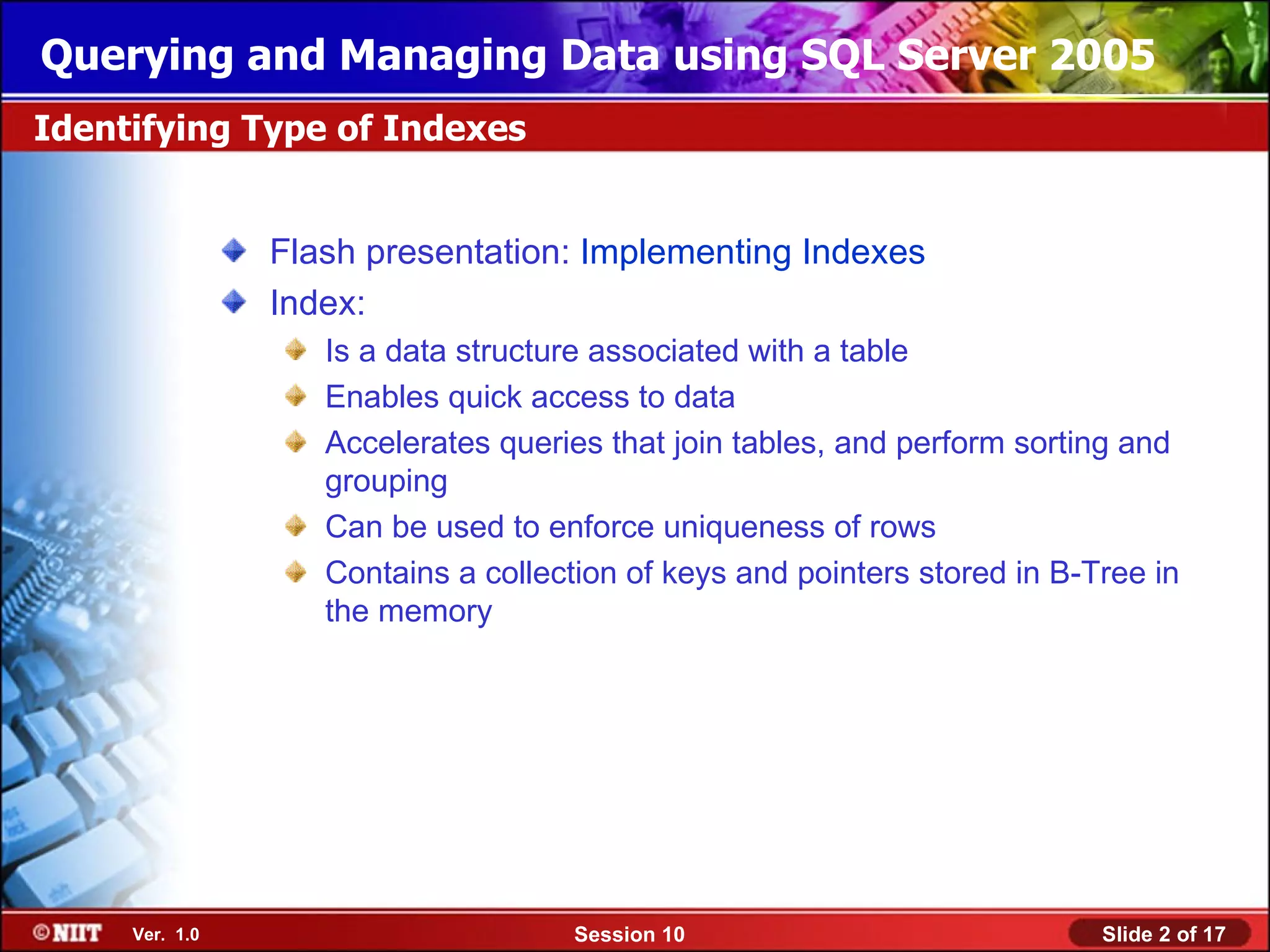 Querying and Managing Data using SQL Server 2005
Identifying Type of Indexes


                Flash presentation: Implementing Indexes
                Index:
                   Is a data structure associated with a table
                   Enables quick access to data
                   Accelerates queries that join tables, and perform sorting and
                   grouping
                   Can be used to enforce uniqueness of rows
                   Contains a collection of keys and pointers stored in B-Tree in
                   the memory




     Ver. 1.0                        Session 10                            Slide 2 of 17
 