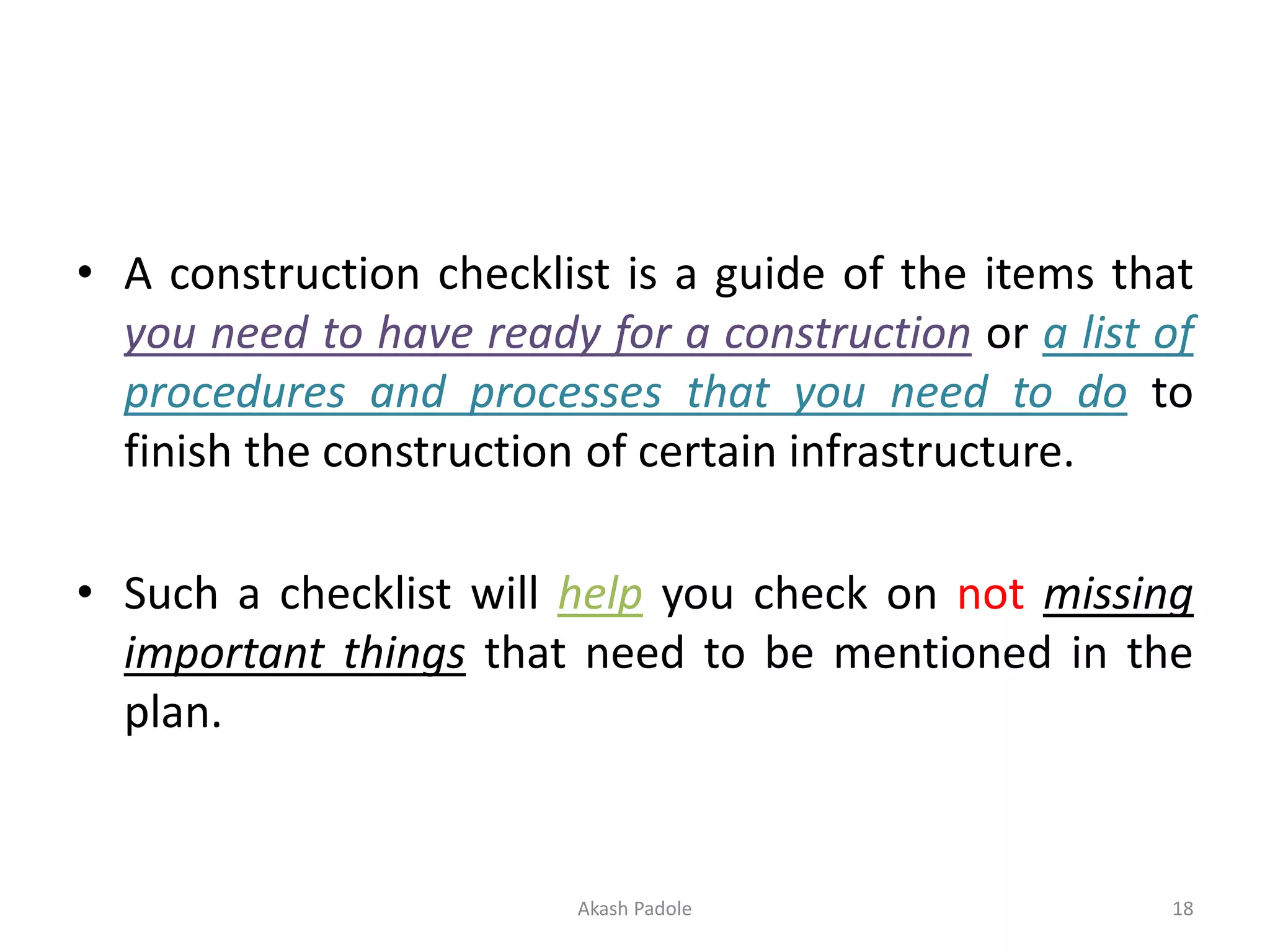 • A construction checklist is a guide of the items that
you need to have ready for a construction or a list of
procedures and processes that you need to do to
finish the construction of certain infrastructure.
• Such a checklist will help you check on not missing
important things that need to be mentioned in the
plan.
Akash Padole 18
 