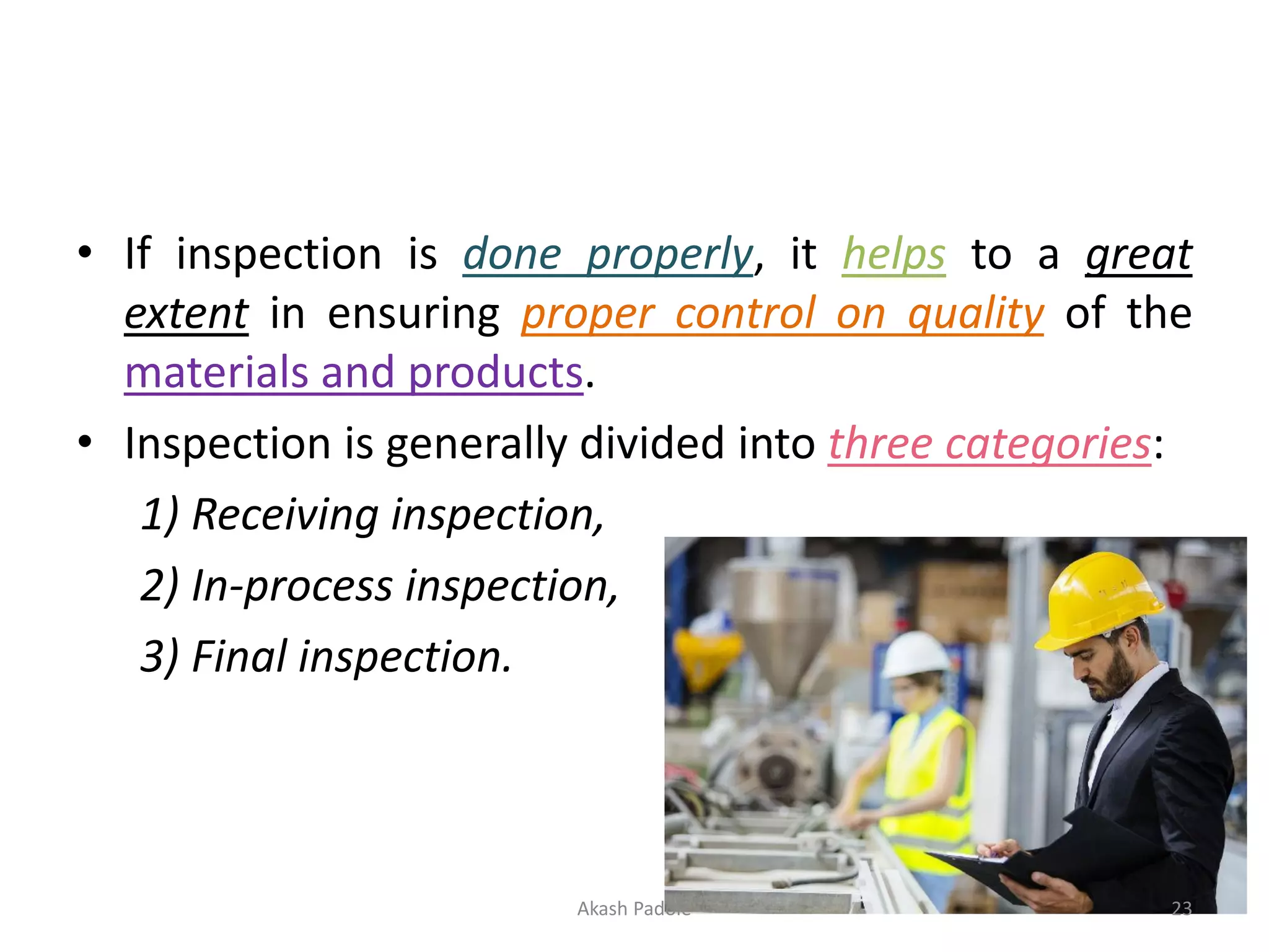 • If inspection is done properly, it helps to a great
extent in ensuring proper control on quality of the
materials and products.
• Inspection is generally divided into three categories:
1) Receiving inspection,
2) In-process inspection,
3) Final inspection.
Akash Padole 23
 