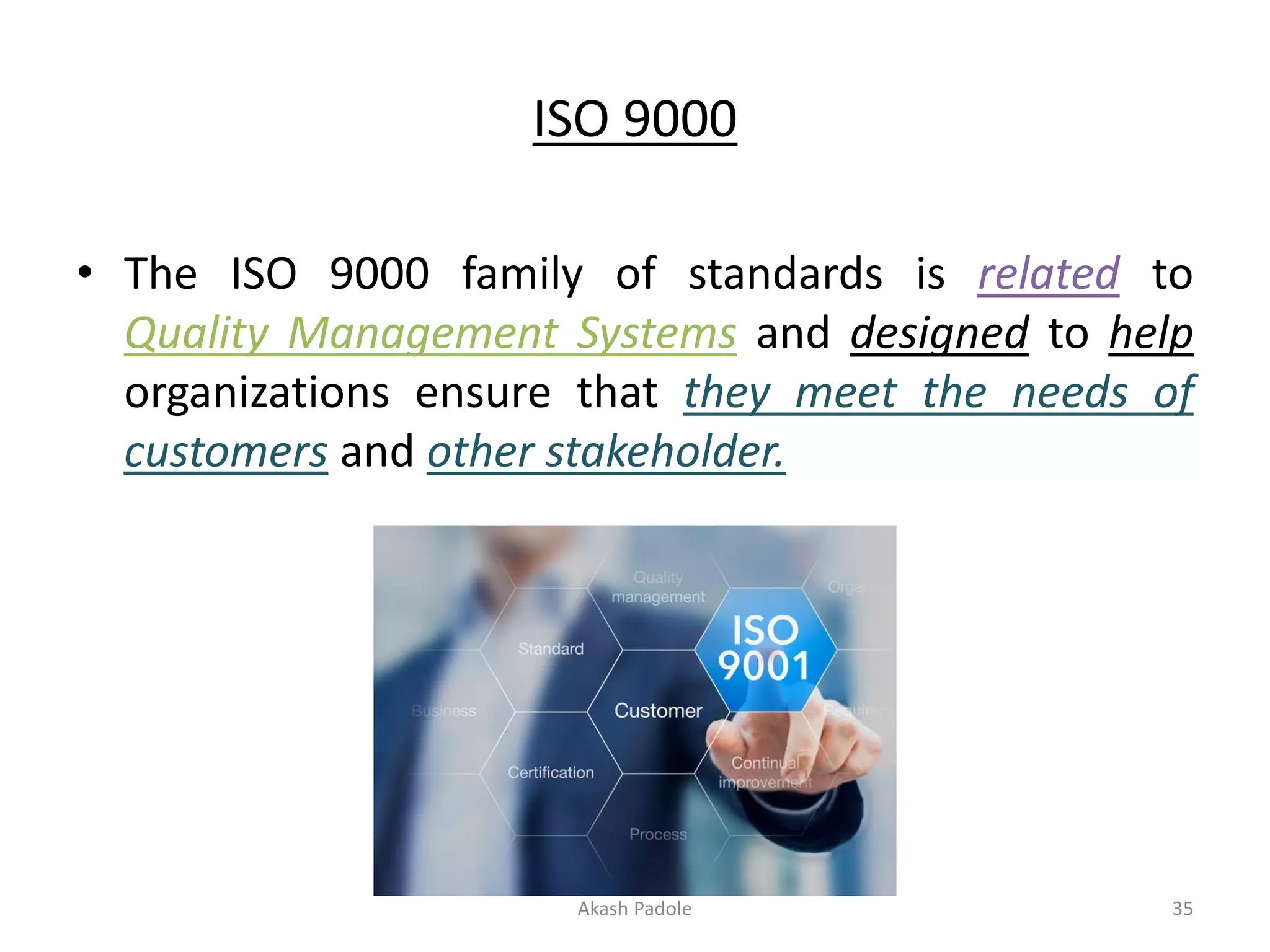 ISO 9000
• The ISO 9000 family of standards is related to
Quality Management Systems and designed to help
organizations ensure that they meet the needs of
customers and other stakeholder.
Akash Padole 35
 