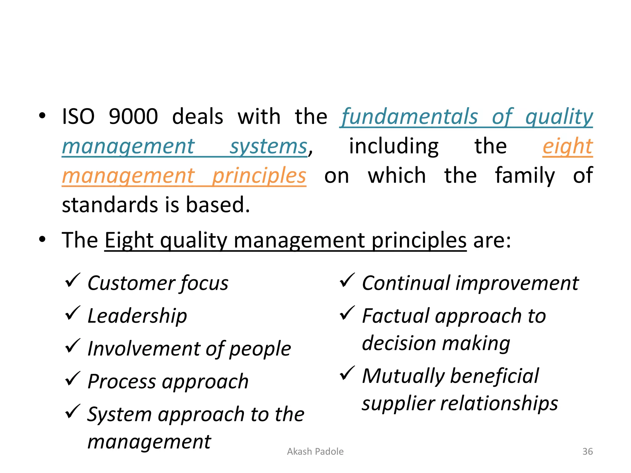 • ISO 9000 deals with the fundamentals of quality
management systems, including the eight
management principles on which the family of
standards is based.
• The Eight quality management principles are:
✓ Customer focus
✓ Leadership
✓ Involvement of people
✓ Process approach
✓ System approach to the
management
✓ Continual improvement
✓ Factual approach to
decision making
✓ Mutually beneficial
supplier relationships
Akash Padole 36
 