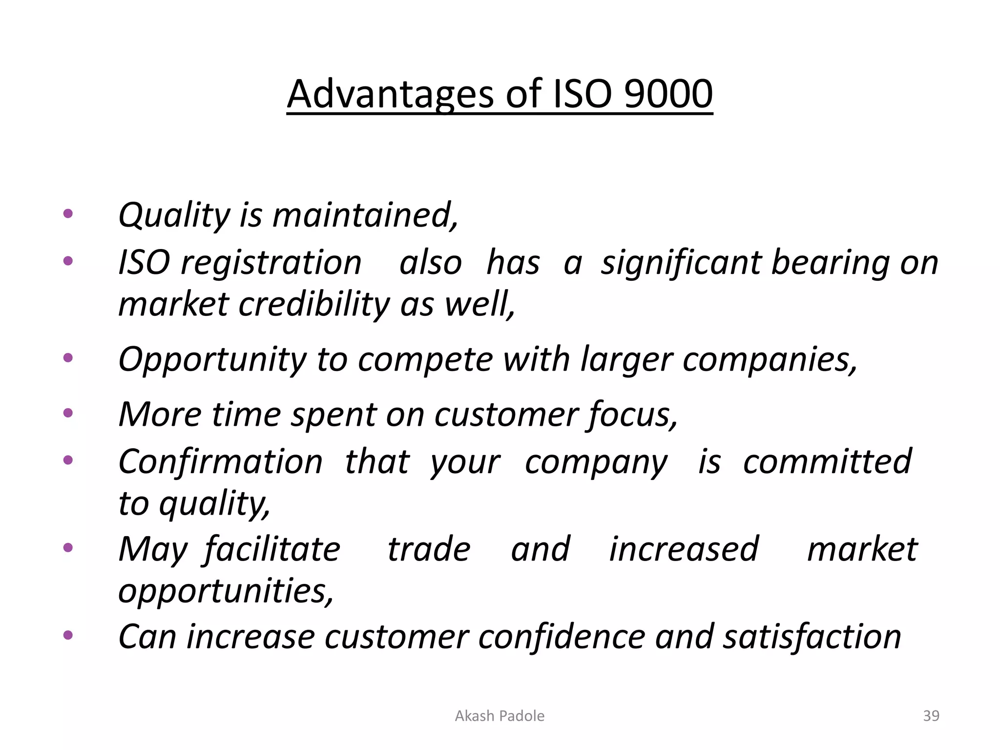Advantages of ISO 9000
• Quality is maintained,
• ISO registration also has a significant bearing on
market credibility as well,
• Opportunity to compete with larger companies,
• More time spent on customer focus,
• Confirmation that your company is committed
to quality,
• May facilitate trade and increased market
opportunities,
• Can increase customer confidence and satisfaction
Akash Padole 39
 