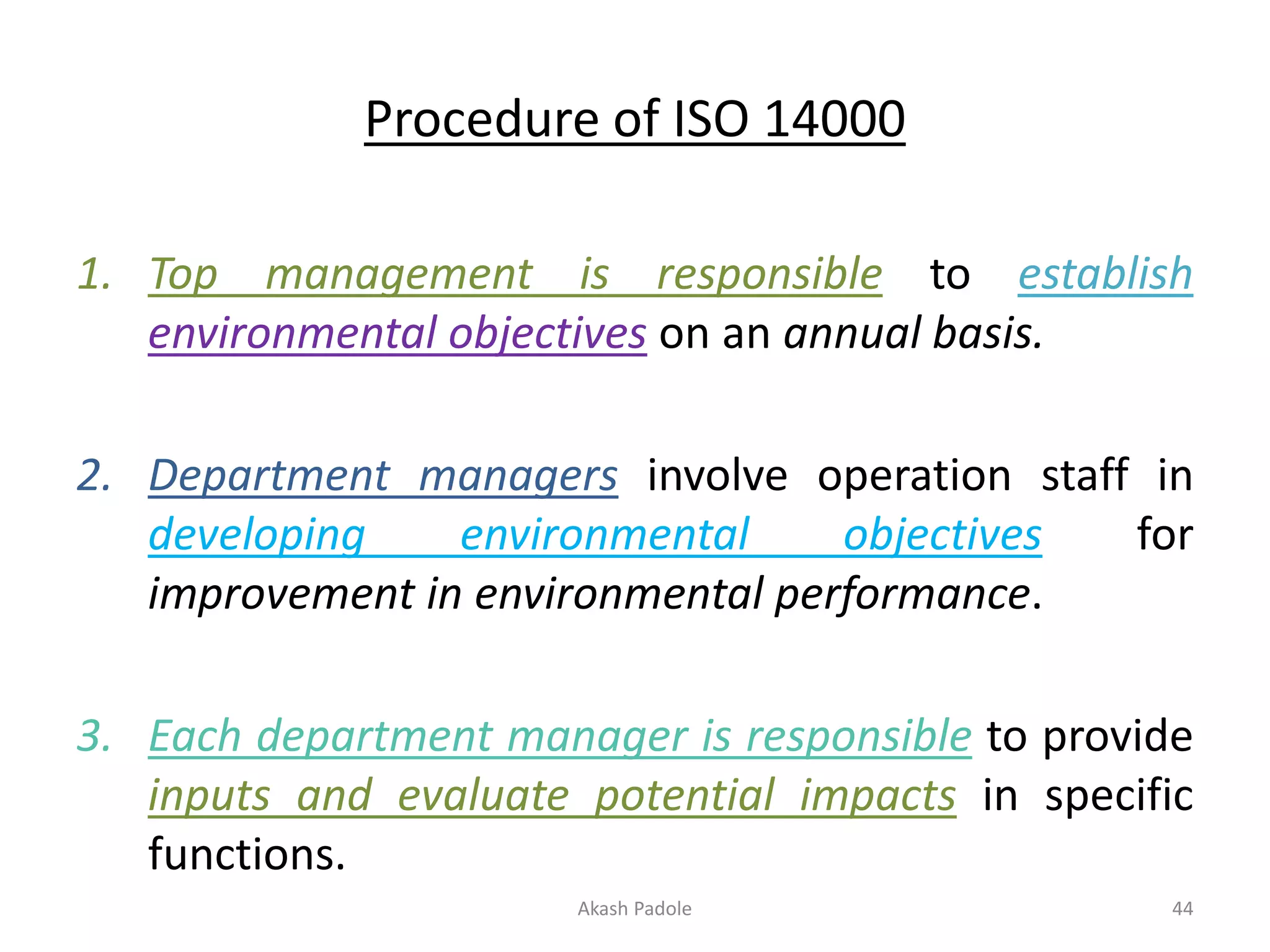 Procedure of ISO 14000
1. Top management is responsible to establish
environmental objectives on an annual basis.
2. Department managers involve operation staff in
developing environmental objectives for
improvement in environmental performance.
3. Each department manager is responsible to provide
inputs and evaluate potential impacts in specific
functions.
Akash Padole 44
 