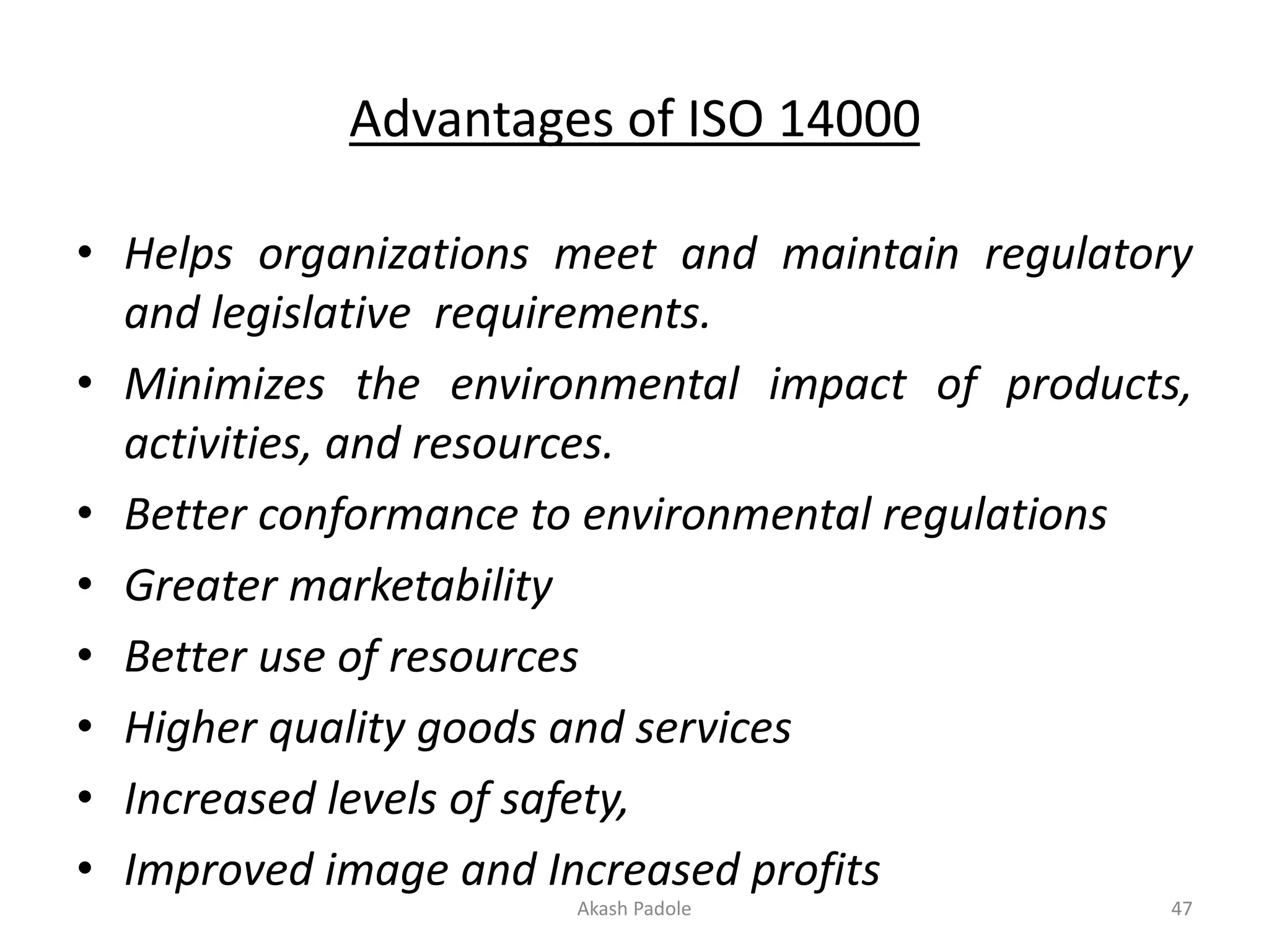 Advantages of ISO 14000
• Helps organizations meet and maintain regulatory
and legislative requirements.
• Minimizes the environmental impact of products,
activities, and resources.
• Better conformance to environmental regulations
• Greater marketability
• Better use of resources
• Higher quality goods and services
• Increased levels of safety,
• Improved image and Increased profits
Akash Padole 47
 