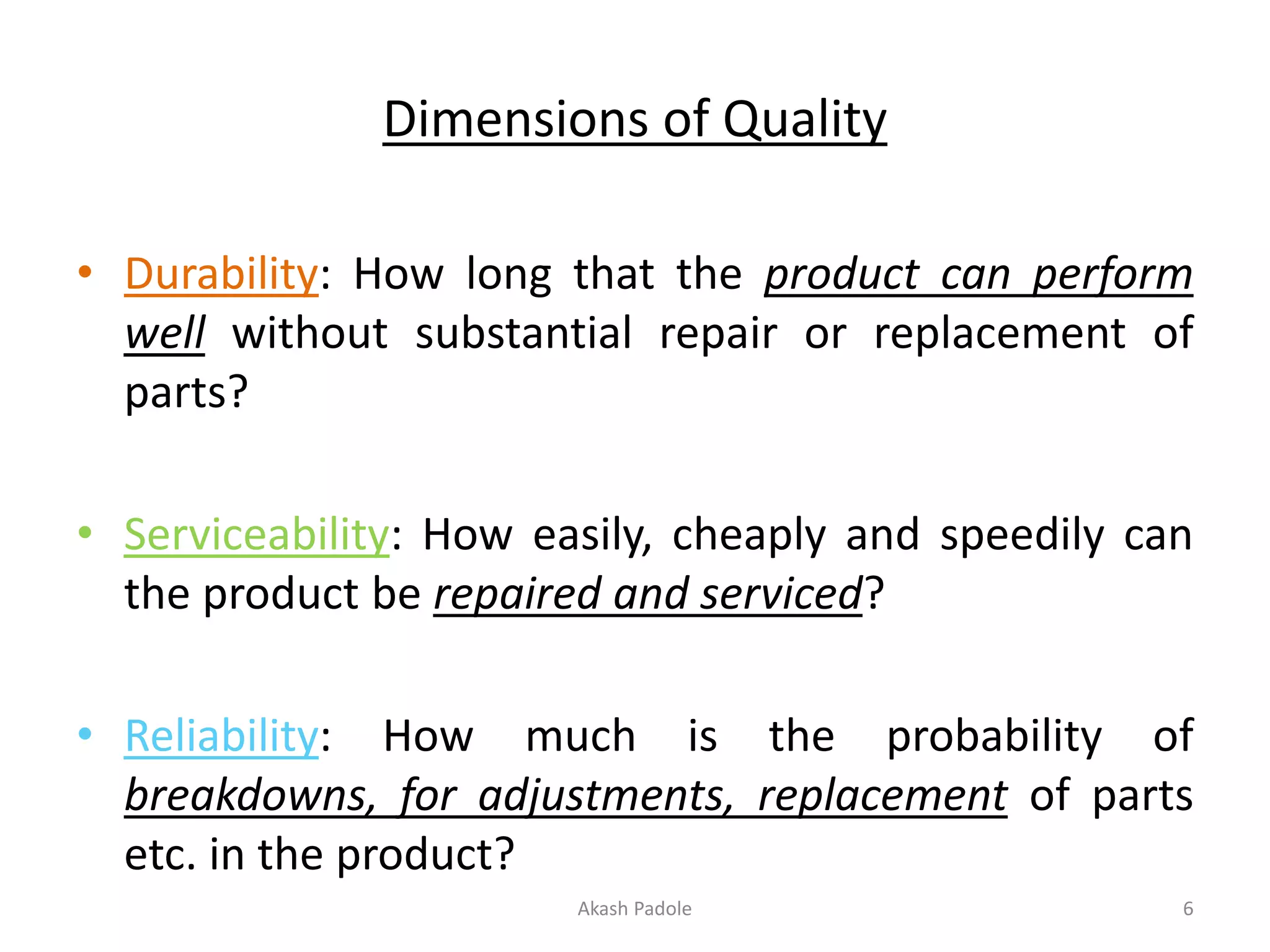 Dimensions of Quality
• Durability: How long that the product can perform
well without substantial repair or replacement of
parts?
• Serviceability: How easily, cheaply and speedily can
the product be repaired and serviced?
• Reliability: How much is the probability of
breakdowns, for adjustments, replacement of parts
etc. in the product?
Akash Padole 6
 