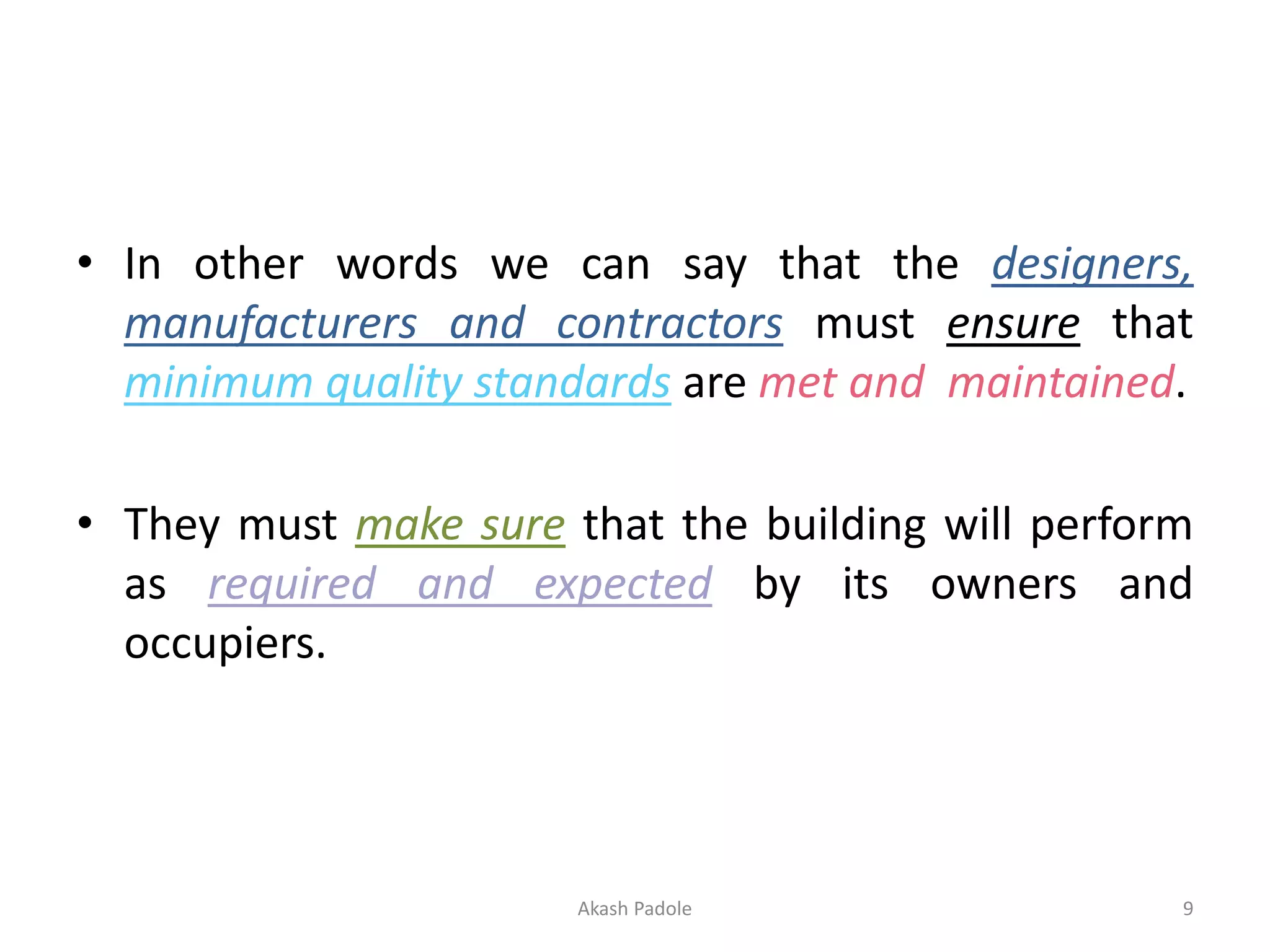 • In other words we can say that the designers,
manufacturers and contractors must ensure that
minimum quality standards are met and maintained.
• They must make sure that the building will perform
as required and expected by its owners and
occupiers.
Akash Padole 9
 