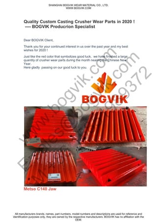 Quality Custom Casting Crusher Wear Parts in 2020 !
---- BOGVIK Producrion Specialist
Dear BOGVIK Client,
Thank you for your continued interest in us over the past year and my best
wishes for 2020 !
Just like the red color that symbolizes good luck, we have finished a large
quantity of crusher wear parts during the month nearing the Chinese New
Year.
Here gladly passing on our good luck to you.
Metso C140 Jaw
SHANGHAI BOGVIK WEAR MATERIAL CO., LTD.
WWW.BOGVIK.COM
All manufacturers brands, names, part numbers, model numbers and descriptions are used for reference and
identification purposes only, they are owned by the respective manufacturers. BOGVIK has no affiliation with the
OEM.
w
w
w
.bogvik.com
E:sales@
bogvik.com
M
:+86
15851989372
 