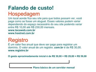 Falando de custo! Hospedagem Um local aonde fica seu site para que todos possam ver, você paga como se fosse um aluguel. Esses valores podem variar dependendo do espaço necessário do seu site podendo variar entre R$ 10,00 até R$ 230,00 mensais. www.locaweb.com.br www.hostnet.com.br Registro É um valor fixo anual que deve ser pago para registrar um domínio. O valor anual de um registro  .com.br  é de R$ 30,00. www.registro.br  O gasto aproximadamente inicial é de R$ 30,00 + R$ 29,00 = R$ 59,00 Plano básico de um servidor mensal 