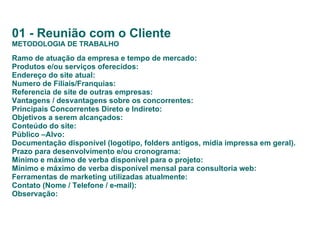 01 - Reunião com o Cliente METODOLOGIA DE TRABALHO Ramo de atuação da empresa e tempo de mercado: Produtos e/ou serviços oferecidos: Endereço do site atual: Numero de Filiais/Franquias:  Referencia de site de outras empresas: Vantagens / desvantagens sobre os concorrentes: Principais Concorrentes Direto e Indireto: Objetivos a serem alcançados: Conteúdo do site: Público –Alvo: Documentação disponível (logotipo, folders antigos, mídia impressa em geral). Prazo para desenvolvimento e/ou cronograma: Mínimo e máximo de verba disponível para o projeto: Mínimo e máximo de verba disponível mensal para consultoria web: Ferramentas de marketing utilizadas atualmente: Contato (Nome / Telefone / e-mail): Observação:   