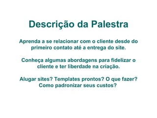 Descrição da Palestra Aprenda a se relacionar com o cliente desde do primeiro contato até a entrega do site. Conheça algumas abordagens para fidelizar o cliente e ter liberdade na criação. Alugar sites? Templates prontos? O que fazer? Como padronizar seus custos?   