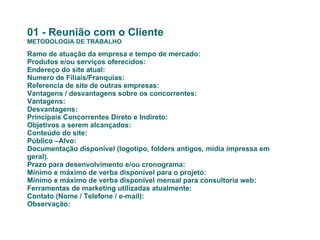 01 - Reunião com o Cliente METODOLOGIA DE TRABALHO Ramo de atuação da empresa e tempo de mercado: Produtos e/ou serviços oferecidos: Endereço do site atual: Numero de Filiais/Franquias:  Referencia de site de outras empresas: Vantagens / desvantagens sobre os concorrentes: Vantagens:   Desvantagens: Principais Concorrentes Direto e Indireto: Objetivos a serem alcançados: Conteúdo do site: Público –Alvo: Documentação disponível (logotipo, folders antigos, mídia impressa em geral). Prazo para desenvolvimento e/ou cronograma: Mínimo e máximo de verba disponível para o projeto: Mínimo e máximo de verba disponível mensal para consultoria web: Ferramentas de marketing utilizadas atualmente: Contato (Nome / Telefone / e-mail): Observação:   