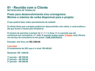 01 - Reunião com o Cliente METODOLOGIA DE TRABALHO Prazo para desenvolvimento e/ou cronograma: Mínimo e máximo de verba disponível para o projeto: O que poderá fazer sobre parcelamento do website O cliente disse que o projeto poderá ser desenvolvido com calma, e você analisa e diz que levará  2  meses para finalizá-lo. O número de parcelas é sempre de  2   + 1  = 3. Esse  +1  é o período que ele conhecerá sua consultoria, é  1 mês . E quando acabar esses  3 meses  você oferece um serviço de consultoria se ele quiser.  COM CONTRATO . Exemplo: site ficou em  R$ 2.000,00 3 parcelas O recebimento de 20% que é o sinal: R$ 400,00 Restando: R$ 1.600,00 1ª parcela – R$ 550,00 2ª parcela – R$ 550,00  3ª parcela – R$ 500,00  