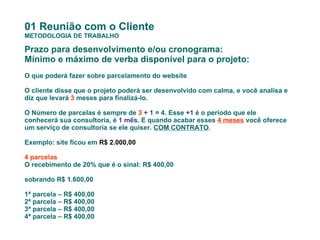01 Reunião com o Cliente METODOLOGIA DE TRABALHO Prazo para desenvolvimento e/ou cronograma: Mínimo e máximo de verba disponível para o projeto: O que poderá fazer sobre parcelamento do website O cliente disse que o projeto poderá ser desenvolvido com calma, e você analisa e diz que levará  3  meses para finalizá-lo. O Número de parcelas é sempre de  3   + 1  = 4. Esse  +1  é o período que ele conhecerá sua consultoria, é  1 mês . E quando acabar esses  4 meses  você oferece um serviço de consultoria se ele quiser.  COM CONTRATO . Exemplo: site ficou em  R$ 2.000,00 4 parcelas O recebimento de 20% que é o sinal: R$ 400,00 sobrando R$ 1.600,00 1ª parcela – R$ 400,00 2ª parcela – R$ 400,00  3ª parcela – R$ 400,00  4ª parcela – R$ 400,00    