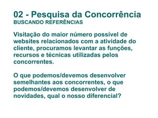 02 - Pesquisa da Concorrência BUSCANDO REFERÊNCIAS Visitação do maior número possível de websites relacionados com a atividade do cliente, procuramos levantar as funções, recursos e técnicas utilizadas pelos concorrentes. O que podemos/devemos desenvolver semelhantes aos concorrentes, o que podemos/devemos desenvolver de novidades, qual o nosso diferencial? 