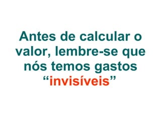 Antes de calcular o valor, lembre-se que nós temos gastos “ invisíveis ”   