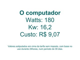 O computador Watts: 180 Kw: 16,2 Custo: R$ 9,07 Valores estipulados em cima da tarifa sem imposto, com base no uso durante 24horas, num período de 30 dias. 