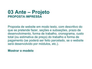 03 Ante – Projeto PROPOSTA IMPRESSA Proposta de website em modo texto, com descritivo do que se pretende fazer, seções e subseções, prazo de desenvolvimento, forma de trabalho, cronograma, custo total (ou estimativa de preço) do trabalho e forma de pagamento (se poderá ser feito parcelado, se o website será desenvolvido por módulos, etc.). Mostrar o modelo 