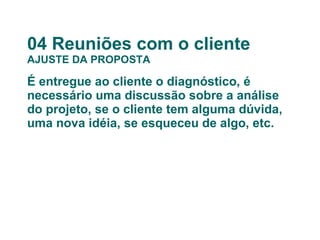 04 Reuniões com o cliente AJUSTE DA PROPOSTA É entregue ao cliente o diagnóstico, é necessário uma discussão sobre a análise do projeto, se o cliente tem alguma dúvida, uma nova idéia, se esqueceu de algo, etc. 