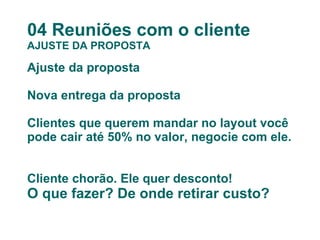 04 Reuniões com o cliente AJUSTE DA PROPOSTA Ajuste da proposta Nova entrega da proposta Clientes que querem mandar no layout você pode cair até 50% no valor, negocie com ele.  Cliente chorão. Ele quer desconto! O que fazer? De onde retirar custo? 