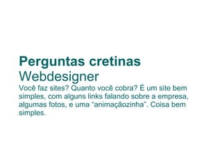 Perguntas cretinas Webdesigner Você faz sites? Quanto você cobra? É um site bem simples, com alguns links falando sobre a empresa, algumas fotos, e uma “animaçãozinha”. Coisa bem simples. 