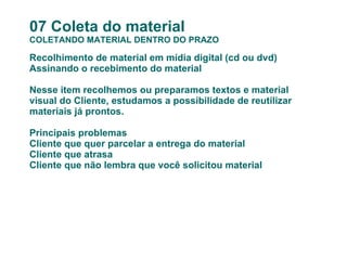 07 Coleta do material COLETANDO MATERIAL DENTRO DO PRAZO Recolhimento de material em mídia digital (cd ou dvd) Assinando o recebimento do material Nesse item recolhemos ou preparamos textos e material visual do Cliente, estudamos a possibilidade de reutilizar materiais já prontos. Principais problemas Cliente que quer parcelar a entrega do material Cliente que atrasa Cliente que não lembra que você solicitou material 