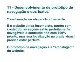 11 - Desenvolvimento de protótipo de navegação e dos textos Transformação em arte para funcionamento É o website ainda incompleto, porém com conteúdo, as seções estão perfeitamente navegáveis o conteúdo não está 100% pronto, mas sua localização na grade visual precisa estar perfeita. O protótipo de navegação é a “embalagem” do website.   