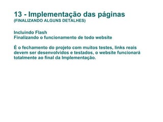 13 - Implementação das páginas (FINALIZANDO ALGUNS DETALHES) Incluindo Flash Finalizando o funcionamento de todo website É o fechamento do projeto com muitos testes, links reais devem ser desenvolvidos e testados, o website funcionará totalmente ao final da Implementação.  