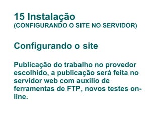 15 Instalação (CONFIGURANDO O SITE NO SERVIDOR) Configurando o site Publicação do trabalho no provedor escolhido, a publicação será feita no servidor web com auxilio de ferramentas de FTP, novos testes on-line. 