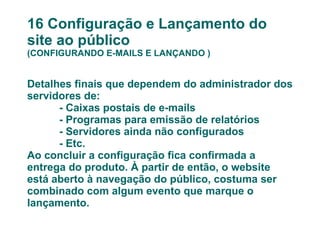 16 Configuração e Lançamento do site ao público (CONFIGURANDO E-MAILS E LANÇANDO ) Detalhes finais que dependem do administrador dos servidores de: - Caixas postais de e-mails - Programas para emissão de relatórios - Servidores ainda não configurados - Etc. Ao concluir a configuração fica confirmada a entrega do produto. À partir de então, o website está aberto à navegação do público, costuma ser combinado com algum evento que marque o lançamento. 