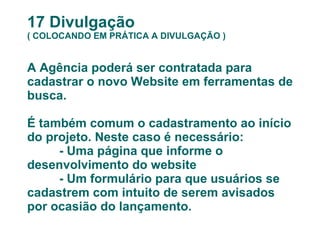 17 Divulgação ( COLOCANDO EM PRÁTICA A DIVULGAÇÃO ) A Agência poderá ser contratada para cadastrar o novo Website em ferramentas de busca.  É também comum o cadastramento ao início do projeto. Neste caso é necessário: - Uma página que informe o desenvolvimento do website - Um formulário para que usuários se cadastrem com intuito de serem avisados por ocasião do lançamento. 