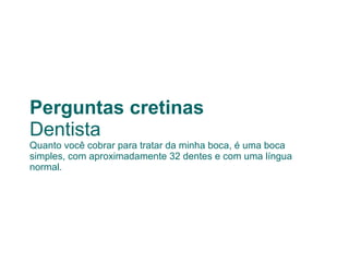Perguntas cretinas Dentista Quanto você cobrar para tratar da minha boca, é uma boca simples, com aproximadamente 32 dentes e com uma língua normal. 