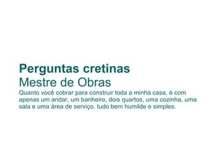 Perguntas cretinas Mestre de Obras Quanto você cobrar para construir toda a minha casa, é com apenas um andar, um banheiro, dois quartos, uma cozinha, uma sala e uma área de serviço, tudo bem humilde e simples.  
