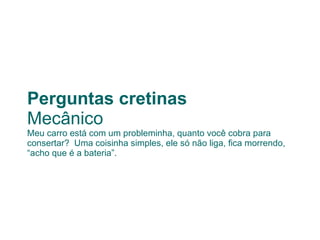 Perguntas cretinas Mecânico Meu carro está com um probleminha, quanto você cobra para consertar?  Uma coisinha simples, ele só não liga, fica morrendo, “acho que é a bateria”. 