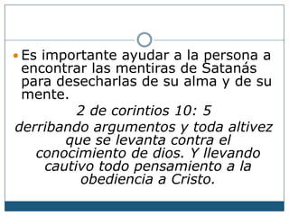 Es importante ayudar a la persona a
encontrar las mentiras de Satanás
para desecharlas de su alma y de su
mente.
2 de corintios 10: 5
derribando argumentos y toda altivez
que se levanta contra el
conocimiento de dios. Y llevando
cautivo todo pensamiento a la
obediencia a Cristo.
 