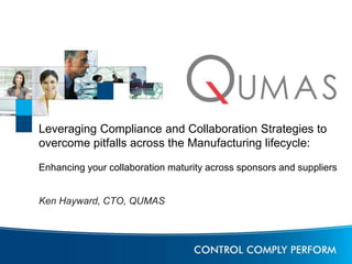 Leveraging Compliance and Collaboration Strategies to 
overcome pitfalls across the Manufacturing lifecycle: 
Enhancing your collaboration maturity across sponsors and suppliers 
Ken Hayward, CTO, QUMAS 
 