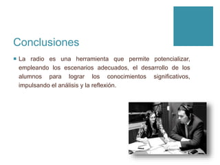 Conclusiones
 La radio es una herramienta que permite potencializar,
empleando los escenarios adecuados, el desarrollo de los
alumnos para lograr los conocimientos significativos,
impulsando el análisis y la reflexión.
 