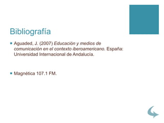 Bibliografía
 Aguaded, J. (2007) Educación y medios de
comunicación en el contexto iberoamericano. España:
Universidad Internacional de Andalucía.
 Magnética 107.1 FM.
 