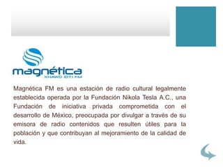 Magnética FM es una estación de radio cultural legalmente
establecida operada por la Fundación Nikola Tesla A.C., una
Fundación de iniciativa privada comprometida con el
desarrollo de México, preocupada por divulgar a través de su
emisora de radio contenidos que resulten útiles para la
población y que contribuyan al mejoramiento de la calidad de
vida.
 