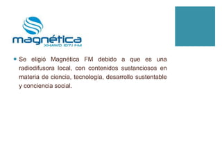  Se eligió Magnética FM debido a que es una
radiodifusora local, con contenidos sustanciosos en
materia de ciencia, tecnología, desarrollo sustentable
y conciencia social.
 