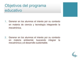 1. Generar en los alumnos el interés por su contexto
en materia de ciencia y tecnología integrando la
mecatrónica.
2. Generar en los alumnos el interés por su contexto
en materia ambiental, buscando integrar la
mecatrónica y el desarrollo sustentable.
Objetivos del programa
educativo
 