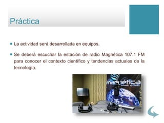  La actividad será desarrollada en equipos.
 Se deberá escuchar la estación de radio Magnética 107.1 FM
para conocer el contexto científico y tendencias actuales de la
tecnología.
Práctica
 