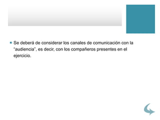  Se deberá de considerar los canales de comunicación con la
“audiencia”, es decir, con los compañeros presentes en el
ejercicio.
 
