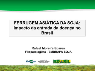 FERRUGEM ASIÁTICA DA SOJA: 
Impacto da entrada da doença no 
Brasil 
Rafael Moreira Soares 
Fitopatologista - EMBRAPA SOJA 
 