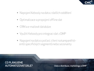 CO PLÁNUJEME
AUTOMATIZOVAT DÁLE?
•	 Napojení Kebooly na data z dalších oddělení
•	 Optimalizace a propojení offline dat
	
•	 CRM a e-mailové databáze
•	 Využití Kebooly pro integraci dat z DMP
•	 Napojení na data o počasí, cílení na kampaně kli-
entů specifických segmentů nebo sezonality
Data z distribuce, marketingu a DMP
 