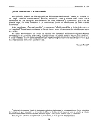 Ramatís                                                                                              Mediumnidad de Cura


    ¿DEBE ESTUDIARSE EL ESPIRITISMO?

     El Espiritismo, además de estar apoyado por autoridades como William Crookes, R. Wallace. O.
de Lodge, Lombroso, Stainton Moses, Aksakoff, de Rochas, Gibier y muchas otras, cuenta con la
certificación de una bibliografía tan voluminosa en libros, memorias y experiencias, que ya no se
justifica negar, sin antes someterlas a un serio estudio previo, las afirmaciones de tantos ilustres
testimonios.
     A los que alegan: "¡Esto es imposible!", preguntamos: "¿Quién podrá fijar el límite de lo que es o
no imposible?" Todas las conquistas de la Ciencia fueron, en un primer momento, consideradas como
imposibles.
     En vez de desinteresarse los sabios, los filósofos y los científicos, deberían investigar los hechos
afirmados por el Espiritismo. Si bien hay muchos errores e ilusiones, también hay muchas verdades.
Y estas verdades, cuando se las conozca mejor, modificarán profundamente las débiles nociones que
tenemos respecto del hombre y del Universo.

                                                                                                        CHARLES RICHET *




     * Autor de la famosa obra Tratado de Metapsíquica y de otras, traducidas a los principales idiomas. Richet, catedrático
de fisiología, de gran proyección en el mundo científico, se dedicó, durante cuarenta años, a estudios y trabajos
experimentales sobre los fenómenos espiritas, habiendo llegado a conclusiones positivas sobre su autenticidad.
     El título "¿Debe Estudiarse el Espiritismo?", es precisamente, el de un opúsculo del propio Richet.

                                                            10
 