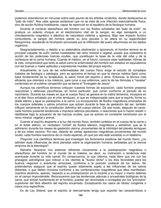 Ramatís                                                                               Mediumnidad de Cura


podemos extendernos en minucias sobre este asunto de los árboles virulentos, donde destacamos el
"palo de indio". Nos cabe apenas esclarecer que no se trata de una infección esencialmente física,
sino de acción fluídica hostilizante, capaz de repercutir en el equilibrio de la fisiología humana.
     Durante el contacto etereofísico del hombre con los fluidos exhalados del "palo de indio", se
produce un violento choque en el electronismo vital de la sangre; es algo semejante a un
chicoteamiento magnético o eléctrico de naturaleza violenta y agresiva. Bajo ese impacto fluídico
contundente, la sangre del hombre pierde su tono peculiar y se altera en su especificidad
fisioquímica, resultando la hinchazón provocada por la infiltración del suero albuminoso en los tejidos
orgánicos.
     Desgraciadamente, y debido a su sistemática obstinación o ignorancia, el hombre terreno es el
principal culpable de sufrir ciertas hostilidades del reino mineral o vegetal, puesto que subestima la
acción de las poderosas fuerzas ocultas, que constituyen la base de la vida del orbe y de la
contextura de la carne humana. Cuando el médico, en el futuro, conozca esas realidades íntimas de
la vida, comprenderá que tanto la salud como la enfermedad del hombre son estados en equivalencia
con las buenas o malas aptitudes y expresiones morales del propio espíritu.
     Actualmente, la cura de las enfermedades del cuerpo físico exige el estudio de complejos
tratados de fisiología y patología, pero se aproxima el tiempo en que la ciencia médica fijará como
base fundamental de su terapéutica, la salud moral del espíritu o alma. Entonces, la técnica más
eficiente que orientará a los médicos, para curar a sus enfermos, será la de las fórmulas o "recetas"
contenidas en el sublime compendio que se llama el "Evangelio de Jesús".
     Aunque los científicos terrenos critiquen nuestras formas de exposición, cada hombre presenta
reacciones y defensas psicofísicas, en forma particular, que varían conforme al período de su
nacimiento. Durante los meses en que el cuerpo físico se genera en la matriz femenina, incorpora en
sí el éter físico exhalado por el orbe terráqueo, lo que es indispensable para que el espíritu forme su
doble etérico y ligue su periespíritu a la carne. La incorporación de fluidos magnéticos emanados de
los cuerpos siderales y astros próximos que actúan durante la fase de gestación del ser, también
influyen seriamente en la constitución definitiva del cuerpo etérico. De ese modo, después de nacer,
cada hombre presenta tendencias o impulsos etéricos peculiares, o reacciones que lo hacen resistir o
debilitarse bajo la actuación de las fuerzas ocultas, que se activan en constante transfusión por el
reino mineral, vegetal y animal.
     Cuando el espíritu despierta a la luz del mundo físico, también sintetiza en el cuerpo de la carne y
en el doble etérico, un verdadero "cóctel" de fluidos etéreos, magnéticos y astralinos, que se le
adhirieron durante los meses de gestación uterina, provenientes de la intimidad del planeta terráqueo
y de los orbes vecinos. Por eso, delante de ciertas agresiones magnéticas provenientes del mundo
oculto, cada hombre reacciona de un modo especial, sin que por eso esté sometido a un fatalismo.
     Pregunta: Los científicos terrenos que investigan los fenómenos positivos del mundo físico, ¿no
admiten esas influencias de otros planetas sobre la organización humana, señaladas por la ciencia
empírica de la Astrología?
     Ramatís: Nosotros nos estamos refiriendo únicamente a la predisposición magnética o
etereofísica del hombre en el mundo de la materia, es decir, su inclinación o tendencia más
acentuada durante su vida carnal. En consecuencia, lo que citamos, nada tiene que ver con los
presagios astrológicos que indican a los clientes la "buena dicha" o los días favorables para los
buenos negocios o aventuras amorosas, conforme a la posición zodiacal de los astros. No
pretendemos asegurar que el espíritu quede totalmente sujeto a las influencias de los astros
distantes, o que deben moverse conforme a las combinaciones magnéticas que ellos manifiestan;
nosotros aludimos, apenas, respecto a su predisposición en lo tocante a su mayor o menor defensa
en el campo imponderable. Reconocemos que las tendencias atávicas o ancestrales biológicas de la
carne, que actúan fuertemente en el hombre, puedan ser dominadas o corregidas por los "principios"
superiores del libre albedrío del espíritu encarnado. Exceptuando los casos de idiotez congénita o
casos muy específicos.
     Es de Ley Sideral, que el espíritu al reencarnarse tenga que soportar las características e
                                                  100
 