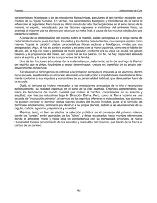 Ramatís                                                                                Mediumnidad de Cura


características fisiológicas y de las reacciones fisioquímicas, peculiares al tipo familiar escogido para
modelo de su figura humana. En verdad, los ascendientes biológicos y hereditarios de la carne le
influencian el organismo físico hasta su último minuto de vida. Sumergiéndose en el seno denso de la
materia, el espíritu, amordazado por los factores vigorosos e instintivos del ambiente físico, se
asemeja al viajante que se demora por alcanzar su meta final, a causa de los muchos obstáculos que
presenta el camino.
     A pesar de la emancipación del espíritu sobre la materia, existe semejanza en el linaje carnal de
cada familia humana, pues los hijos, los nietos y los demás descendientes, casi siempre repiten como
nuevas "copias al carbón", ciertas características físicas motoras y fisiológicas, vividas por sus
antepasados. Aquí, el hijo es zurdo y escribe y se peina con la mano izquierda, como era el hábito del
abuelo, allí, la hija ríe, tose y gesticula de modo peculiar, conforme era su vieja tía; acullá, los gestos
bruscos y la prepotencia del mozo, son copia fiel de los padres. En fin, no hay disparidad absoluta
entre el espíritu y la carne de los componentes de la familia.
     Una de las funciones educativas de la materia-tiempo, justamente, es la de restringir la libertad
del espíritu que lo dirige, forzándolo a seguir determinados rumbos en, beneficio de su propio des-
envolvimiento conciencial.
     Tal situación o contingencia es idéntica a la limitación compulsiva impuesta a los alumnos, dentro
de la escuela, sujetándolos en el horario destinado a la instrucción e impidiéndoles manifestarse libre-
mente conforme a sus impulsos y costumbres de su personalidad habitual, que demuestran fuera de
la escuela.
     Ojalá, el terrícola se hiciera merecedor a las revelaciones avanzadas de lo Alto y reconociera
definitivamente, su realidad espiritual en el seno de la vida cósmica. Entonces comprendería que
toaos los fenómenos del mundo material que rodean al hombre, considerados en su esencia y
amplitud, son fuerzas educativas bajo la Dirección Divina. Pero, como la Tierra todavía es una
escuela de "instrucción primaria", al servicio de los espíritus inferiores e indisciplinados, sus alumnos,
no pueden conocer ni dominar ciertas fuerzas ocultas del mundo invisible, pues si el terrícola las
dominase ampliamente, terminaría por destruir a su propio planeta, debido a las alucinaciones de su
orgullo, codicia, egoísmo, prepotencia y crueldad.
     Mientras tanto, ni bien se efectúe la selección profética en el comienzo del próximo milenio,
donde las "ovejas" serán apartadas de los "lobos", y éstos expulsados hacia mundos elementales
donde el ambiente moral y físico está en concordancia con su mentalidad, entonces, la nueva
Humanidad tomará conocimiento de los secretos y maravillas del Cosmos, que harán de la Tierra el
pórtico de un paraíso.




                                                   102
 