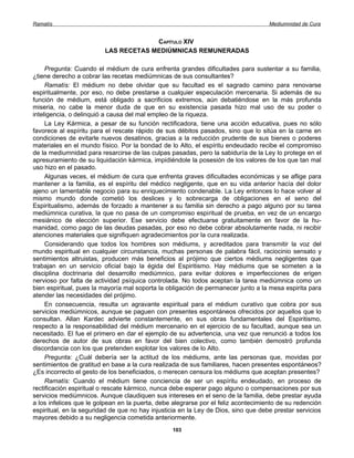 Ramatís                                                                             Mediumnidad de Cura


                                      CAPÍTULO XIV
                         LAS RECETAS MEDIÚMNICAS REMUNERADAS

     Pregunta: Cuando el médium de cura enfrenta grandes dificultades para sustentar a su familia,
¿tiene derecho a cobrar las recetas mediúmnicas de sus consultantes?
     Ramatís: El médium no debe olvidar que su facultad es el sagrado camino para renovarse
espiritualmente, por eso, no debe prestarse a cualquier especulación mercenaria. Si además de su
función de médium, está obligado a sacrificios extremos, aún debatiéndose en la más profunda
miseria, no cabe la menor duda de que en su existencia pasada hizo mal uso de su poder o
inteligencia, o delinquió a causa del mal empleo de la riqueza.
     La Ley Kármica, a pesar de su función rectificadora, tiene una acción educativa, pues no sólo
favorece al espíritu para el rescate rápido de sus débitos pasados, sino que lo sitúa en la carne en
condiciones de evitarle nuevos desatinos, gracias a la reducción prudente de sus bienes o poderes
materiales en el mundo físico. Por la bondad de lo Alto, el espíritu endeudado recibe el compromiso
de la mediumnidad para resarcirse de las culpas pasadas, pero la sabiduría de la Ley lo protege en el
apresuramiento de su liquidación kármica, impidiéndole la posesión de los valores de los que tan mal
uso hizo en el pasado.
     Algunas veces, el médium de cura que enfrenta graves dificultades económicas y se aflige para
mantener a la familia, es el espíritu del médico negligente, que en su vida anterior hacía del dolor
ajeno un lamentable negocio para su enriquecimiento condenable. La Ley entonces lo hace volver al
mismo mundo donde cometió los deslices y lo sobrecarga de obligaciones en el seno del
Espiritualismo, además de forzado a mantener a su familia sin derecho a pago alguno por su tarea
mediúmnica curativa, la que no pasa de un compromiso espiritual de prueba, en vez de un encargo
mesiánico de elección superior. Ese servicio debe efectuarse gratuitamente en favor de la hu-
manidad, como pago de las deudas pasadas, por eso no debe cobrar absolutamente nada, ni recibir
atenciones materiales que signifiquen agradecimientos por la cura realizada.
     Considerando que todos los hombres son médiums, y acreditados para transmitir la voz del
mundo espiritual en cualquier circunstancia, muchas personas de palabra fácil, raciocinio sensato y
sentimientos altruistas, producen más beneficios al prójimo que ciertos médiums negligentes que
trabajan en un servicio oficial bajo la égida del Espiritismo. Hay médiums que se someten a la
disciplina doctrinaria del desarrollo mediúmnico, para evitar dolores e imperfecciones de erigen
nervioso por falta de actividad psíquica controlada. No todos aceptan la tarea mediúmnica como un
bien espiritual, pues la mayoría mal soporta la obligación de permanecer junto a la mesa espirita para
atender las necesidades del prójimo.
     En consecuencia, resulta un agravante espiritual para el médium curativo que cobra por sus
servicios mediúmnicos, aunque se paguen con presentes espontáneos ofrecidos por aquellos que lo
consultan. Allan Kardec advierte constantemente, en sus obras fundamentales del Espiritismo,
respecto a la responsabilidad del médium mercenario en el ejercicio de su facultad, aunque sea un
necesitado. El fue el primero en dar el ejemplo de su advertencia, una vez que renunció a todos los
derechos de autor de sus obras en favor del bien colectivo, como también demostró profunda
discordancia con los que pretenden explotar los valores de lo Alto.
     Pregunta: ¿Cuál debería ser la actitud de los médiums, ante las personas que, movidas por
sentimientos de gratitud en base a la cura realizada de sus familiares, hacen presentes espontáneos?
¿Es incorrecto el gesto de los beneficiados, o merecen censura los médiums que aceptan presentes?
     Ramatís: Cuando el médium tiene conciencia de ser un espíritu endeudado, en proceso de
rectificación espiritual o rescate kármico, nunca debe esperar pago alguno o compensaciones por sus
servicios mediúmnicos. Aunque claudiquen sus intereses en el seno de la familia, debe prestar ayuda
a los infelices que le golpean en la puerta, debe alegrarse por el feliz acontecimiento de su redención
espiritual, en la seguridad de que no hay injusticia en la Ley de Dios, sino que debe prestar servicios
mayores debido a su negligencia cometida anteriormente.
                                                 103
 